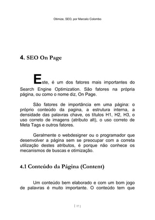 Otimize, SEO, por Marcelo Colombo




4. SEO On Page



       E   ste, é um dos fatores mais importantes do
Search Engine Optimization. São fatores na própria
página, ou como o nome diz, On Page.

       São fatores de importância em uma página: o
próprio conteúdo da pagina, a estrutura interna, a
densidade das palavras chave, os títulos H1, H2, H3, o
uso correto de imagens (atributo alt), o uso correto de
Meta Tags e outros fatores.

        Geralmente o webdesigner ou o programador que
desenvolver a página sem se preocupar com a correta
utilização destes atributos, é porque não conhece os
mecanismos de buscas e otimização.


4.1   Conteúdo da Página (Content)

      Um conteúdo bem elaborado e com um bom jogo
de palavras é muito importante. O conteúdo tem que



                              [ 17 ]
 