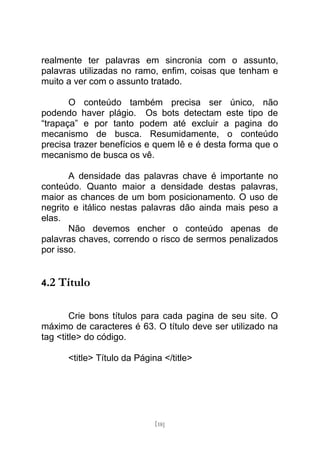 realmente ter palavras em sincronia com o assunto,
palavras utilizadas no ramo, enfim, coisas que tenham e
muito a ver com o assunto tratado.

       O conteúdo também precisa ser único, não
podendo haver plágio. Os bots detectam este tipo de
“trapaça” e por tanto podem até excluir a pagina do
mecanismo de busca. Resumidamente, o conteúdo
precisa trazer benefícios e quem lê e é desta forma que o
mecanismo de busca os vê.

       A densidade das palavras chave é importante no
conteúdo. Quanto maior a densidade destas palavras,
maior as chances de um bom posicionamento. O uso de
negrito e itálico nestas palavras dão ainda mais peso a
elas.
       Não devemos encher o conteúdo apenas de
palavras chaves, correndo o risco de sermos penalizados
por isso.


4.2   Título

        Crie bons títulos para cada pagina de seu site. O
máximo de caracteres é 63. O título deve ser utilizado na
tag <title> do código.

       <title> Título da Página </title>




                              [18]
 