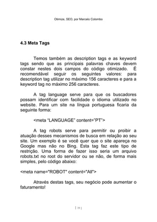 Otimize, SEO, por Marcelo Colombo




4.3 Meta Tags


       Temos também as description tags e as keyword
tags sendo que as principais palavras chaves devem
constar nestes dois campos do código otimizado. É
recomendável seguir os seguintes valores: para
description tag utilizar no máximo 156 caracteres e para a
keyword tag no máximo 256 caracteres.

      A tag language serve para que os buscadores
possam identificar com facilidade o idioma utilizado no
website. Para um site na língua portuguesa ficaria da
seguinte forma:

      <meta “LANGUAGE” content=”PT”>

       A tag robots serve para permitir ou proibir a
atuação desses mecanismos de busca em relação ao seu
site. Um exemplo é se você quer que o site apareça no
Google mas não no Bing. Esta tag faz este tipo de
restrição. Uma forma de fazer isso seria um arquivo
robots.txt no root do servidor ou se não, de forma mais
simples, pelo código abaixo:

<meta name="ROBOT" content="All">

      Através destas tags, seu negócio pode aumentar o
faturamento!



                              [ 19 ]
 