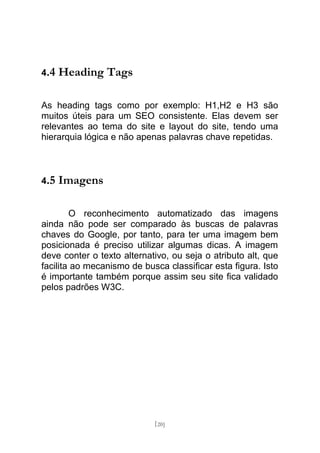4.4   Heading Tags

As heading tags como por exemplo: H1,H2 e H3 são
muitos úteis para um SEO consistente. Elas devem ser
relevantes ao tema do site e layout do site, tendo uma
hierarquia lógica e não apenas palavras chave repetidas.



4.5   Imagens

        O reconhecimento automatizado das imagens
ainda não pode ser comparado às buscas de palavras
chaves do Google, por tanto, para ter uma imagem bem
posicionada é preciso utilizar algumas dicas. A imagem
deve conter o texto alternativo, ou seja o atributo alt, que
facilita ao mecanismo de busca classificar esta figura. Isto
é importante também porque assim seu site fica validado
pelos padrões W3C.




                            [20]
 