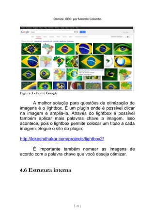 Otimize, SEO, por Marcelo Colombo




Figura 3 - Fonte Google

      A melhor solução para questões de otimização de
imagens é o lightbox. É um plugin onde é possível clicar
na imagem e amplia-la. Através do lightbox é possível
também aplicar mais palavras chave a imagem. Isso
acontece, pois o lightbox permite colocar um título a cada
imagem. Segue o site do plugin:

http://lokeshdhakar.com/projects/lightbox2/

      É importante também nomear as imagens de
acordo com a palavra chave que você deseja otimizar.


4.6   Estrutura interna




                                  [ 21 ]
 
