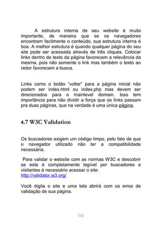 A estrutura interna de seu website é muito
importante, de maneira que se os navegadores
encontram facilmente o conteúdo, sua estrutura interna é
boa. A melhor estrutura é quando qualquer página do seu
site pode ser acessada através de três cliques. Colocar
links dentro do texto da página favorecem a relevância da
mesma, pois não somente o link mas também o texto ao
redor favorecem a busca.


Links como o botão “voltar” para a página inicial não
podem ser index.html ou index.php mas devem ser
direcionados para o mainlevel domain. Isso tem
importância para não dividir a força que os links passam
pra duas páginas, que na verdade é uma única página.


4.7   W3C Validation

Os buscadores exigem um código limpo, pelo fato de que
o navegador utilizado não ter a compatibilidade
necessária.

 Para validar o website com as normas W3C e descobrir
se este é completamente legível por buscadores e
visitantes é necessário acessar o site:
http://validator.w3.org/

Você digita o site e uma tela abrirá com os erros de
validação de sua página.




                           [22]
 