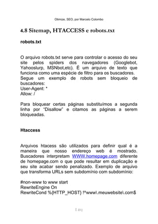 Otimize, SEO, por Marcelo Colombo


4.8   Sitemap, HTACCESS e robots.txt
robots.txt


O arquivo robots.txt serve para controlar o acesso do seu
site pelos spiders dos navegadores (Googlebot,
Yahooslurp, MSNbot,etc). É um arquivo de texto que
funciona como uma espécie de filtro para os buscadores.
Segue um exemplo de robots sem bloqueio de
buscadores:
User-Agent: *
Allow: /

Para bloquear certas páginas substituímos a segunda
linha por “Disallow” e citamos as páginas a serem
bloqueadas.


Htaccess


Arquivos htacess são utilizados para definir qual é a
maneira que nosso endereço web é mostrado.
Buscadores interpretam WWW.homepage.com diferente
de homepage.com o que pode resultar em duplicação e
seu site acabar sendo penalizado. Exemplo de arquivo
que transforma URLs sem subdomínio com subdomínio:

#non-www to www start
RewriteEngine On
RewriteCond %{HTTP_HOST} !^www.meuwebsite.com$


                              [ 23 ]
 