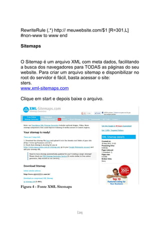 RewriteRule (.*) http:// meuwebsite.com/$1 [R=301,L]
#non-www to www end

Sitemaps


O Sitemap é um arquivo XML com meta dados, facilitando
a busca dos navegadores para TODAS as páginas do seu
website. Para criar um arquivo sitemap e disponibilizar no
root do servidor é fácil, basta acessar o site:
sters.
www.xml-sitemaps.com

Clique em start e depois baixe o arquivo.




Figura 4 - Fonte XML Sitemaps




                                [24]
 