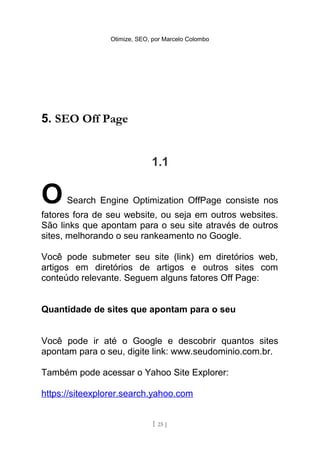 Otimize, SEO, por Marcelo Colombo




5. SEO Off Page


                             1.1


O     Search Engine Optimization OffPage consiste nos
fatores fora de seu website, ou seja em outros websites.
São links que apontam para o seu site através de outros
sites, melhorando o seu rankeamento no Google.

Você pode submeter seu site (link) em diretórios web,
artigos em diretórios de artigos e outros sites com
conteúdo relevante. Seguem alguns fatores Off Page:


Quantidade de sites que apontam para o seu


Você pode ir até o Google e descobrir quantos sites
apontam para o seu, digite link: www.seudominio.com.br.

Também pode acessar o Yahoo Site Explorer:

https://siteexplorer.search.yahoo.com


                              [ 25 ]
 