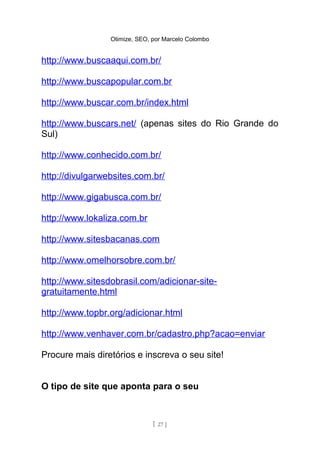 Otimize, SEO, por Marcelo Colombo


http://www.buscaaqui.com.br/

http://www.buscapopular.com.br

http://www.buscar.com.br/index.html

http://www.buscars.net/ (apenas sites do Rio Grande do
Sul)

http://www.conhecido.com.br/

http://divulgarwebsites.com.br/

http://www.gigabusca.com.br/

http://www.lokaliza.com.br

http://www.sitesbacanas.com

http://www.omelhorsobre.com.br/

http://www.sitesdobrasil.com/adicionar-site-
gratuitamente.html

http://www.topbr.org/adicionar.html

http://www.venhaver.com.br/cadastro.php?acao=enviar

Procure mais diretórios e inscreva o seu site!


O tipo de site que aponta para o seu



                               [ 27 ]
 