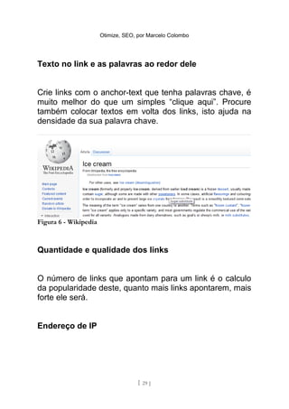 Otimize, SEO, por Marcelo Colombo




Texto no link e as palavras ao redor dele


Crie links com o anchor-text que tenha palavras chave, é
muito melhor do que um simples “clique aqui”. Procure
também colocar textos em volta dos links, isto ajuda na
densidade da sua palavra chave.




Figura 6 - Wikipedia



Quantidade e qualidade dos links


O número de links que apontam para um link é o calculo
da popularidade deste, quanto mais links apontarem, mais
forte ele será.


Endereço de IP




                                     [ 29 ]
 