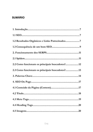 SUMÁRIO



1. Introdução...........................................................................7

1.1 SEO....................................................................................7

1.2 Resultados Orgânicos e Links Patrocinados....................7

1.3 Consequência de um bom SEO........................................9

2. Funcionamento dos SERPS...............................................11

2.1 Spiders..............................................................................11

2.2 Como funcionam os principais buscadores?...................12

2.3 Como funcionam os principais buscadores?...................13

3. Palavras Chave...................................................................14

4. SEO On Page.....................................................................17

4.1 Conteúdo da Página (Content)........................................17

4.2 Título................................................................................18

4.3 Meta Tags........................................................................19

4.4 Heading Tags..................................................................20

4.5 Imagens...........................................................................20



                                           [ 3]
 