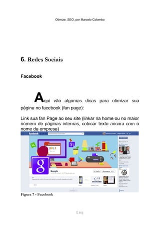 Otimize, SEO, por Marcelo Colombo




6. Redes Sociais

Facebook




       A     qui vão algumas dicas para otimizar sua
página no facebook (fan page):

Link sua fan Page ao seu site (linkar na home ou no maior
número de páginas internas, colocar texto ancora com o
nome da empresa)




Figura 7 - Facebook



                                    [ 31 ]
 