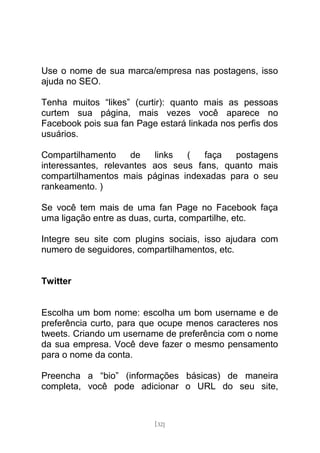 Use o nome de sua marca/empresa nas postagens, isso
ajuda no SEO.

Tenha muitos “likes” (curtir): quanto mais as pessoas
curtem sua página, mais vezes você aparece no
Facebook pois sua fan Page estará linkada nos perfis dos
usuários.

Compartilhamento     de   links  (   faça  postagens
interessantes, relevantes aos seus fans, quanto mais
compartilhamentos mais páginas indexadas para o seu
rankeamento. )

Se você tem mais de uma fan Page no Facebook faça
uma ligação entre as duas, curta, compartilhe, etc.

Integre seu site com plugins sociais, isso ajudara com
numero de seguidores, compartilhamentos, etc.


Twitter


Escolha um bom nome: escolha um bom username e de
preferência curto, para que ocupe menos caracteres nos
tweets. Criando um username de preferência com o nome
da sua empresa. Você deve fazer o mesmo pensamento
para o nome da conta.

Preencha a “bio” (informações básicas) de maneira
completa, você pode adicionar o URL do seu site,



                          [32]
 