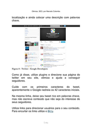 Otimize, SEO, por Marcelo Colombo


localização e ainda colocar uma descrição com palavras
chave.




Figura 8 - Twitter - Google Developers

Como já disse, utilize plugins e direcione sua página do
twitter em seu site, otimiza e ajuda a conseguir
seguidores.

Cuide com os primeiros caracteres do tweet,
aparentemente o Google rastreia os 42 caracteres iniciais.

Na mesma linha, deixe seu tweet rico em palavras chave,
mas não escreva conteúdo que não seja do interesse de
seus seguidores.

Utilize links para direcionar usuários para o seu conteúdo.
Para encurtar os links utilize o Bit.ly.



                                   [ 33 ]
 