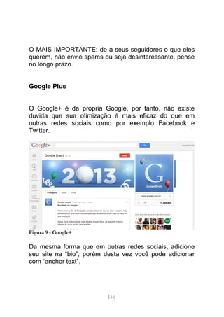 O MAIS IMPORTANTE: de a seus seguidores o que eles
querem, não envie spams ou seja desinteressante, pense
no longo prazo.


Google Plus


O Google+ é da própria Google, por tanto, não existe
duvida que sua otimização é mais eficaz do que em
outras redes sociais como por exemplo Facebook e
Twitter.




Figura 9 - Google+

Da mesma forma que em outras redes sociais, adicione
seu site na “bio”, porém desta vez você pode adicionar
com “anchor text”.




                         [34]
 