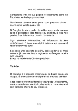 Otimize, SEO, por Marcelo Colombo


Compartilhe links de sua página, é exatamente como no
Facebook, então faça para os dois.

Geralmente comece seus posts com palavras chave...
assim como tweets, posts, etc.

O Google+ te da o poder de editar seus posts, mesmo
após a publicação, isso facilita seu trabalho, já que não
precisa ficar deletando e criando novamente.

Siga, comente, compartilhe, +1 influencias de seu
meio/negócio. É importante definir sobre o que seu canal
fala e quem você curte.

Selecione uma boa foto de perfil, pode ajudar a ter mais
acessos já que nas busca orgânicas, o Google+ mostra
esta imagem.
Esteja no máximo de Círculos possíveis.


Youtube


O Youtube é o segundo maior motor de busca depois do
Google. É um excelente canal para sua empresa otimizar.

Cada vídeo gera uma página: a “view page”, desta forma,
você pode otimizar seu titulo, descrição e nome do canal
com palavras chave de seu interesse.




                              [ 35 ]
 