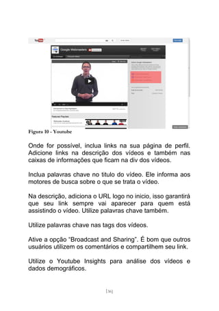 Figura 10 - Youtube

Onde for possível, inclua links na sua página de perfil.
Adicione links na descrição dos vídeos e também nas
caixas de informações que ficam na div dos vídeos.

Inclua palavras chave no titulo do vídeo. Ele informa aos
motores de busca sobre o que se trata o vídeo.

Na descrição, adiciona o URL logo no inicio, isso garantirá
que seu link sempre vai aparecer para quem está
assistindo o vídeo. Utilize palavras chave também.

Utilize palavras chave nas tags dos vídeos.

Ative a opção “Broadcast and Sharing”. É bom que outros
usuários utilizem os comentários e compartilhem seu link.

Utilize o Youtube Insights para análise dos vídeos e
dados demográficos.


                            [36]
 