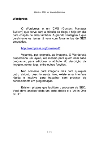 Otimize, SEO, por Marcelo Colombo


Wordpress


      O Wordpress é um CMS (Content Manager
System) que serve para a criação de blogs e hoje em dia
para criação de sites também. A grande vantagem é que
geralmente os temas já vem com ferramentas de SEO
embutidas.

      http://wordpress.org/download/

      Vejamos, por exemplo, as imagens. O Wordpress
proporciona um layout, até mesmo para quem nem sabe
programar, para adicionar o atributo alt, descrição da
imagem, nome, tags, entre outras funções.

      Não somente para imagens mas para qualquer
outro atributo descrito neste livro, existe uma interface
rápida e intuitiva para trabalhar sem precisar do
conhecimento em programação.

      Existem plugins que facilitam o processo de SEO.
Você deve analisar cada um, este abaixo é o “All in One
SEO”:




                              [ 37 ]
 