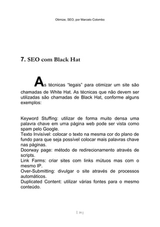 Otimize, SEO, por Marcelo Colombo




7. SEO com Black Hat



      A    s técnicas “legais” para otimizar um site são
chamadas de White Hat. As técnicas que não devem ser
utilizadas são chamadas de Black Hat, conforme alguns
exemplos:


Keyword Stuffing: utilizar de forma muito densa uma
palavra chave em uma página web pode ser vista como
spam pelo Google.
Texto Invisível: colocar o texto na mesma cor do plano de
fundo para que seja possível colocar mais palavras chave
nas páginas.
Doorway page: método de redirecionamento através de
scripts.
Link Farms: criar sites com links mútuos mas com o
mesmo IP.
Over-Submitting: divulgar o site através de processos
automáticos.
Duplicated Content: utilizar várias fontes para o mesmo
conteúdo.




                              [ 39 ]
 