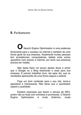 Otimize, SEO, por Marcelo Colombo




8. Fechamento



      O    Search Engine Optimization é uma poderosa
ferramenta para o sucesso na internet e também de uma
forma geral da sua empresa. Atualmente muitas pessoas
tem smartphones, computadores, tablets entre outros
aparelhos com acesso a internet, por tanto sua presença
precisa ser notada.

       Não basta fazer um pouco destas dicas e achar
que o Google ou o Bing resolverão o resto para sua
empresa. É preciso trabalhar duro, dia após dia, que os
resultados aparecerão de uma forma segura e estável.

      Faça um bom conteúdo para o seu site, torne-o
agradável e interessante. Não deixe que a quantidade
supere a qualidade.

      Existem empresas que fazem o serviço de SEO,
porém não se iluda com contratos e promessas. O Search
Engine    Optimization é muito dinâmico, muda



                              [ 41 ]
 