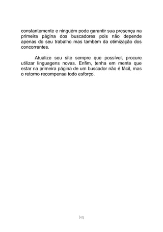 constantemente e ninguém pode garantir sua presença na
primeira página dos buscadores pois não depende
apenas do seu trabalho mas também da otimização dos
concorrentes.

        Atualize seu site sempre que possível, procure
utilizar linguagens novas. Enfim, tenha em mente que
estar na primeira página de um buscador não é fácil, mas
o retorno recompensa todo esforço.




                          [42]
 