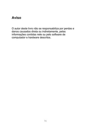 Aviso


O autor deste livro não se responsabiliza por perdas e
danos causados direta ou indiretamente, pelas
informações contidas nele ou pelo software de
computador e hardware descritos.




                            [6]
 