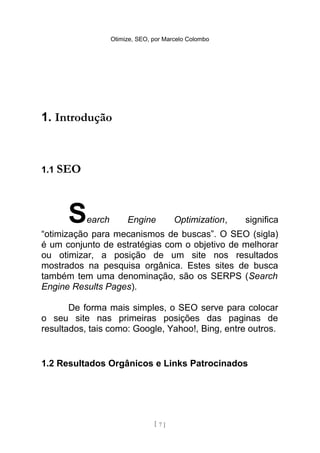 Otimize, SEO, por Marcelo Colombo




1. Introdução



1.1 SEO




      S    earch        Engine          Optimization,   significa
“otimização para mecanismos de buscas”. O SEO (sigla)
é um conjunto de estratégias com o objetivo de melhorar
ou otimizar, a posição de um site nos resultados
mostrados na pesquisa orgânica. Estes sites de busca
também tem uma denominação, são os SERPS (Search
Engine Results Pages).

       De forma mais simples, o SEO serve para colocar
o seu site nas primeiras posições das paginas de
resultados, tais como: Google, Yahoo!, Bing, entre outros.


1.2 Resultados Orgânicos e Links Patrocinados




                                 [ 7]
 