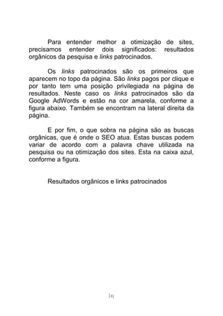 Para entender melhor a otimização de sites,
precisamos entender dois significados: resultados
orgânicos da pesquisa e links patrocinados.

       Os links patrocinados são os primeiros que
aparecem no topo da página. São links pagos por clique e
por tanto tem uma posição privilegiada na página de
resultados. Neste caso os links patrocinados são da
Google AdWords e estão na cor amarela, conforme a
figura abaixo. Também se encontram na lateral direita da
página.

       E por fim, o que sobra na página são as buscas
orgânicas, que é onde o SEO atua. Estas buscas podem
variar de acordo com a palavra chave utilizada na
pesquisa ou na otimização dos sites. Esta na caixa azul,
conforme a figura.


      Resultados orgânicos e links patrocinados




                           [8]
 