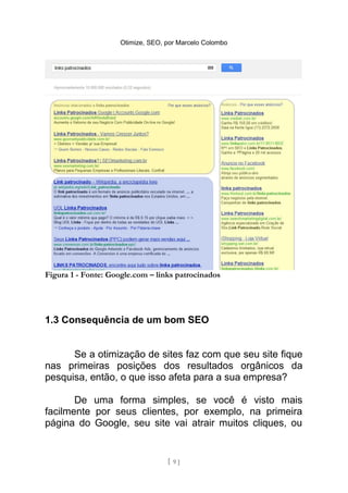 Otimize, SEO, por Marcelo Colombo




Figura 1 - Fonte: Google.com – links patrocinados




1.3 Consequência de um bom SEO


      Se a otimização de sites faz com que seu site fique
nas primeiras posições dos resultados orgânicos da
pesquisa, então, o que isso afeta para a sua empresa?

       De uma forma simples, se você é visto mais
facilmente por seus clientes, por exemplo, na primeira
página do Google, seu site vai atrair muitos cliques, ou


                                   [ 9]
 