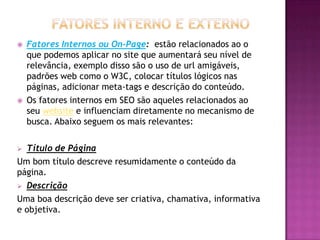    Fatores Internos ou On-Page: estão relacionados ao o
    que podemos aplicar no site que aumentará seu nível de
    relevância, exemplo disso são o uso de url amigáveis,
    padrões web como o W3C, colocar títulos lógicos nas
    páginas, adicionar meta-tags e descrição do conteúdo.
   Os fatores internos em SEO são aqueles relacionados ao
    seu website e influenciam diretamente no mecanismo de
    busca. Abaixo seguem os mais relevantes:

 Título de Página
Um bom título descreve resumidamente o conteúdo da
página.
 Descrição

Uma boa descrição deve ser criativa, chamativa, informativa
e objetiva.
 