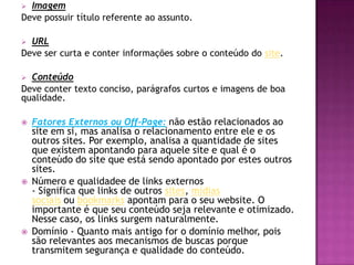  Imagem
Deve possuir título referente ao assunto.

 URL
Deve ser curta e conter informações sobre o conteúdo do site.

 Conteúdo
Deve conter texto conciso, parágrafos curtos e imagens de boa
qualidade.

   Fatores Externos ou Off-Page: não estão relacionados ao
    site em si, mas analisa o relacionamento entre ele e os
    outros sites. Por exemplo, analisa a quantidade de sites
    que existem apontando para aquele site e qual é o
    conteúdo do site que está sendo apontado por estes outros
    sites.
   Número e qualidadee de links externos
    - Significa que links de outros sites, mídias
    sociais ou bookmarks apontam para o seu website. O
    importante é que seu conteúdo seja relevante e otimizado.
    Nesse caso, os links surgem naturalmente.
   Domínio - Quanto mais antigo for o domínio melhor, pois
    são relevantes aos mecanismos de buscas porque
    transmitem segurança e qualidade do conteúdo.
 