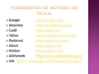  Google        www.google.com
 Altavista      www.br.altavista.com
 Cadê          www.cade.com
 Yahoo         www.br.busca.yahoo.com
 Radaruol      www.busca.uol.com
 About         www.about.com
 Hotbot        www.hotbot.com
 Alltheweb     http://www.alltheweb.com/
 Ask http://www.ask.com/#subject:ask|pg:1
 