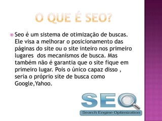  Seoé um sistema de otimização de buscas.
 Ele visa a melhorar o posicionamento das
 páginas do site ou o site inteiro nos primeiro
 lugares dos mecanismos de busca. Mas
 também não é garantia que o site fique em
 primeiro lugar. Pois o único capaz disso ,
 seria o próprio site de busca como
 Google,Yahoo.
 