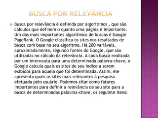    Busca por relevância é definida por algorítimos , que são
    cálculos que definem o quanto uma página é importante.
    Um dos mais importantes algorítimos de buscas é Google
    PageRank. O Google classifica os sites nos resultados de
    busca com base no seu algoritmo. Há 200 variáveis,
    aproximadamente, segundo fontes do Google, que são
    utilizadas no cálculo da relevância. A cada busca realizada
    por um internauta para uma determinada palavra-chave, o
    Google calcula quais os sites de seu índice a serem
    exibidos para aquela que foi determinada. Assim, ele
    apresenta quais os sites mais relevantes à pesquisa
    efetuada pelo usuário. Podemos citar como fatores
    importantes para definir a relevância de seu site para a
    busca de determinadas palavras-chave, os seguinte itens:
 