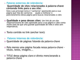    Fatores externos de relevância:
     Quantidade de sites relacionados à palavra-chave
    contendo links para o seu site:
    Sites cujo principal tema é "cachorros" apontando para a sua
    página que fala de cachorros    ajuda a melhorar o
    posicionamento dessa página para buscas relacionadas a cães

   Qualidade e peso desses sites: Um link de um site
    importantíssimo de cães apontado para a sua página e cães conta
    muito mais do que uma grande quantidade de links e sites sem
    importância.

   Texto contido no link (anchor text)

   Fatores internos de relevância:
   Quantidade de páginas falando da palavra-chave

   Pelo menos uma página focada nessa palavra-chave -
    título, texto, imagens...

   TITLE dessa página claro e direto mencionando a
    palavra-chave
 