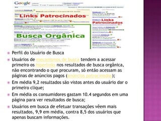    Perfil do Usuário de Busca
   Usuários de mecanismos de busca tendem a acessar
    primeiro os hiperlinks nos resultados de busca orgânica,
    não encontrando o que procuram, só então acessam as
    páginas de anúncios pagos (anúncios patrocinados);
   Em média 9,2 resultados são vistos antes do usuário dar o
    primeiro clique;
   Em média os consumidores gastam 10.4 segundos em uma
    página para ver resultados de busca;
   Usuários em busca de efetuar transações vêem mais
    resultados, 9,9 em média, contra 8,5 dos usuários que
    apenas buscam informações.
 