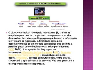    O objetivo principal não é pelo menos para já, treinar as
    máquinas para que se comportem como pessoas, mas sim
    desenvolver tecnologias e linguagens que tornem a informação
    legível para as máquinas. A finalidade passa pelo
    desenvolvimento de um modelo tecnológico que permita a
    partilha global de conhecimento assistido por máquinas
    (W3C 2001). A integração das linguagens ou
    tecnologias eXtensible Markup Language (XML), Resource
    Description Framework (RDF), arquiteturas de meta-
    dados, ontologias, agentes computacionais, entre outras,
    favorecerá o aparecimento de serviços Web que garantam a
    interoperabilidade e cooperação.
 