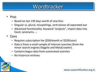 Wordtracker
• Pros
  – Based on last 130 days worth of searches
  – Singular vs. plural, misspellings, verb tenses all separated out
  – Advanced functionality: keyword “projects”, import data into
    Excel, synonyms, …
• Cons
  – Requires subscription fee ($59/month or $329/year)
  – Data is from a small sample of Internet searches (from the
    minor search engines Dogpile and MetaCrawler).
  – Contains bogus data from automated searches
  – No historical archives



                                               www.seocertification.org.in
 