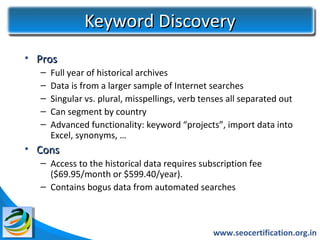 Keyword Discovery
• Pros
  –   Full year of historical archives
  –   Data is from a larger sample of Internet searches
  –   Singular vs. plural, misspellings, verb tenses all separated out
  –   Can segment by country
  –   Advanced functionality: keyword “projects”, import data into
      Excel, synonyms, …
• Cons
  – Access to the historical data requires subscription fee
    ($69.95/month or $599.40/year).
  – Contains bogus data from automated searches



                                                www.seocertification.org.in
 