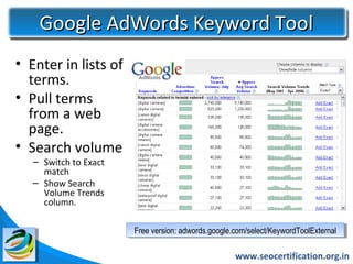 Google AdWords Keyword Tool
• Enter in lists of
  terms.
• Pull terms
  from a web
  page.
• Search volume
   – Switch to Exact
     match
   – Show Search
     Volume Trends
     column.

                       Free version: adwords.google.com/select/KeywordToolExternal
                        Free version: adwords.google.com/select/KeywordToolExternal

                                                    www.seocertification.org.in
 