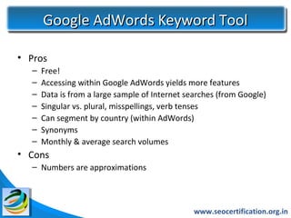 Google AdWords Keyword Tool

• Pros
  –   Free!
  –   Accessing within Google AdWords yields more features
  –   Data is from a large sample of Internet searches (from Google)
  –   Singular vs. plural, misspellings, verb tenses
  –   Can segment by country (within AdWords)
  –   Synonyms
  –   Monthly & average search volumes
• Cons
  – Numbers are approximations



                                                www.seocertification.org.in
 