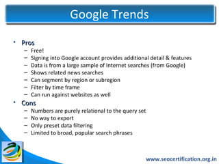 Google Trends
• Pros
   –   Free!
   –   Signing into Google account provides additional detail & features
   –   Data is from a large sample of Internet searches (from Google)
   –   Shows related news searches
   –   Can segment by region or subregion
   –   Filter by time frame
   –   Can run against websites as well
• Cons
   –   Numbers are purely relational to the query set
   –   No way to export
   –   Only preset data filtering
   –   Limited to broad, popular search phrases



                                                     www.seocertification.org.in
 