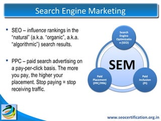 Search Engine Marketing

 SEO – influence rankings in the
  “natural” (a.k.a. “organic”, a.k.a.
  “algorithmic”) search results.

 PPC – paid search advertising on
  a pay-per-click basis. The more
  you pay, the higher your
  placement. Stop paying = stop
  receiving traffic.



                                        www.seocertification.org.in
 