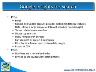 Google Insights for Search
• Pros
   –   Free!
   –   Signing into Google account provides additional detail & features
   –   Data is from a large sample of Internet searches (from Google)
   –   Shows related news searches
   –   Shows top searches
   –   Show rising search phrases
   –   Can segment by region & subregion
   –   Filter by time frame, even custom date ranges
   –   Export as CSV
• Cons
   – Numbers are a normalized index
   – Limited to broad, popular search phrases



                                                    www.seocertification.org.in
 