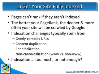 1) Get Your Site Fully Indexed
• Pages can’t rank if they aren’t indexed
• The better your PageRank, the deeper & more
  often your site will be crawled by Google.
• Indexation challenges typically stem from:
  – Overly-complex URLs
  – Content duplication
  – Cannibalization
  – Non-canonicalization (www vs. non-www)
• Indexation … too much, or not enough?

                                 www.seocertification.org.in
 