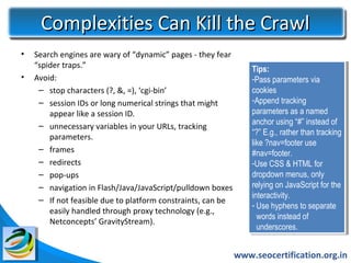 Complexities Can Kill the Crawl
•   Search engines are wary of “dynamic” pages - they fear
    “spider traps.”                                              Tips:
                                                                   Tips:
•   Avoid:                                                       -Pass parameters via
                                                                   -Pass parameters via
     – stop characters (?, &, =), ‘cgi-bin’                      cookies
                                                                   cookies
     – session IDs or long numerical strings that might          -Append tracking
                                                                   -Append tracking
        appear like a session ID.                                parameters as aanamed
                                                                   parameters as named
     – unnecessary variables in your URLs, tracking              anchor using “#” instead of
                                                                   anchor using “#” instead of
                                                                 “?” E.g., rather than tracking
                                                                   “?” E.g., rather than tracking
        parameters.
                                                                 like ?nav=footer use
                                                                   like ?nav=footer use
     – frames                                                    #nav=footer.
                                                                   #nav=footer.
     – redirects                                                 -Use CSS & HTML for
                                                                   -Use CSS & HTML for
     – pop-ups                                                   dropdown menus, only
                                                                   dropdown menus, only
     – navigation in Flash/Java/JavaScript/pulldown boxes        relying on JavaScript for the
                                                                   relying on JavaScript for the
                                                                 interactivity.
                                                                   interactivity.
     – If not feasible due to platform constraints, can be
                                                                 - -Use hyphens to separate
                                                                     Use hyphens to separate
        easily handled through proxy technology (e.g.,
                                                                    words instead of
                                                                     words instead of
        Netconcepts’ GravityStream).
                                                                    underscores.
                                                                     underscores.


                                                             www.seocertification.org.in
 