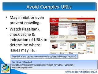 Avoid Complex URLs
• May inhibit or even
  prevent crawling.
• Watch PageRank,
  check cache &
  indexation of URLs to
  determine where
  issues may lie.
   One click in and cached: www.cdw.com/shop/search/hub.aspx?wclss=C
   One click in and cached: www.cdw.com/shop/search/hub.aspx?wclss=C

   Two clicks, not cached:
    Two clicks, not cached:
   www.cdw.com/shop/search/hub.aspx?wclss=C3&cm_re=HubPA-_-Computers-_-
    www.cdw.com/shop/search/hub.aspx?wclss=C3&cm_re=HubPA-_-Computers-_-
   notebook+computers+hub
    notebook+computers+hub
                                                            www.seocertification.org.in
 