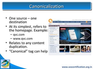 Canonicalization

• One source – one
  destination
• At its simplest, refers to
  the homepage. Example:
   – qvc.com
   – www.qvc.com
• Relates to any content
  duplication.
• “Canonical” tag can help



                               www.seocertification.org.in
 