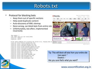 Robots.txt
•   Protocol for blocking bots
     –   Keep them out of specific sections
     –   Help avoid duplicate content
     –   Auto-discovery of XML sitemap
     –   Done wrong, can block bots from entire site
     –   Unfortunately, too often, implemented
         incorrectly




                                                Tip: This will block all bots from your entire site
                                                 Tip: This will block all bots from your entire site
                                                            User-agent: * *
                                                             User-agent:
                                                            Disallow: / /
                                                             Disallow:
                                                Are you sure that’s what you want?
                                                 Are you sure that’s what you want?

                                                                 www.seocertification.org.in
 