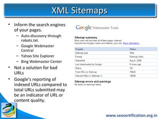 XML Sitemaps
• Inform the search engines
  of your pages.
   – Auto-discovery through
     robots.txt.
   – Google Webmaster
     Central
   – Yahoo Site Explorer
   – Bing Webmaster Center
• Not a solution for bad
  URLs
• Google’s reporting of
  indexed URLs compared to
  total URLs submitted may
  be an indicator of URL or
  content quality.


                                www.seocertification.org.in
 