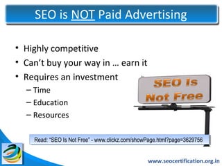 SEO is NOT Paid Advertising

• Highly competitive
• Can’t buy your way in … earn it
• Requires an investment
  – Time
  – Education
  – Resources

    Read: “SEO Is Not Free” --www.clickz.com/showPage.html?page=3629756
    Read: “SEO Is Not Free” www.clickz.com/showPage.html?page=3629756


                                                www.seocertification.org.in
 