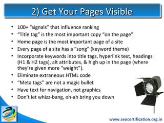 2) Get Your Pages Visible
•   100+ “signals” that influence ranking
•   “Title tag” is the most important copy “on the page”
•   Home page is the most important page of a site
•   Every page of a site has a “song” (keyword theme)
•   Incorporate keywords into title tags, hyperlink text, headings
    (H1 & H2 tags), alt attributes, & high up in the page (where
    they’re given more “weight”).
•   Eliminate extraneous HTML code
•   “Meta tags” are not a magic bullet
•   Have text for navigation, not graphics
•   Don’t let whizz-bang, oh-ah bring you down



                                              www.seocertification.org.in
 