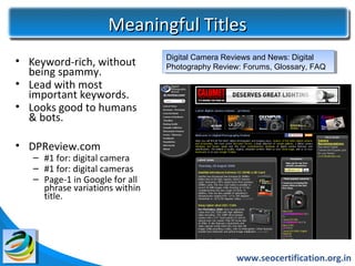 Meaningful Titles
                                Digital Camera Reviews and News: Digital
                                 Digital Camera Reviews and News: Digital
• Keyword-rich, without         Photography Review: Forums, Glossary, FAQ
                                 Photography Review: Forums, Glossary, FAQ
  being spammy.
• Lead with most
  important keywords.
• Looks good to humans
  & bots.

• DPReview.com
   – #1 for: digital camera
   – #1 for: digital cameras
   – Page-1 in Google for all
     phrase variations within
     title.




                                                  www.seocertification.org.in
 